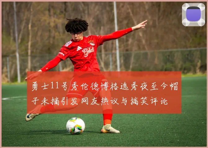 勇士11号秀伦德博格选秀夜至今帽子未摘引发网友热议与搞笑评论
