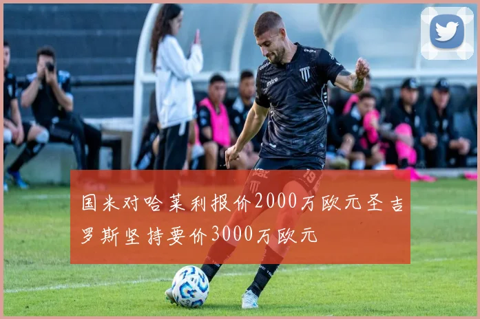 国米对哈莱利报价2000万欧元圣吉罗斯坚持要价3000万欧元