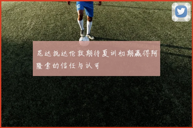 昆达抵达伦敦期待夏训初期赢得阿隆索的信任与认可