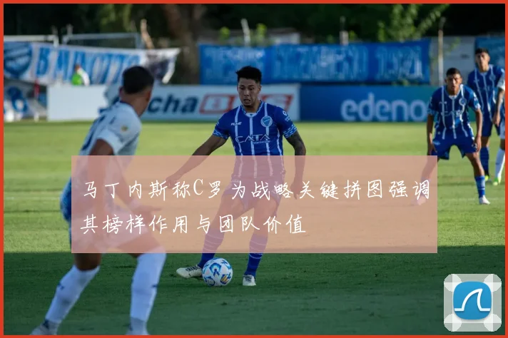 马丁内斯称C罗为战略关键拼图强调其榜样作用与团队价值