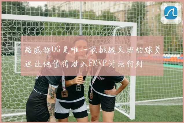 路威称OG是唯一敢挑战文班的球员这让他值得进入FMVP讨论行列