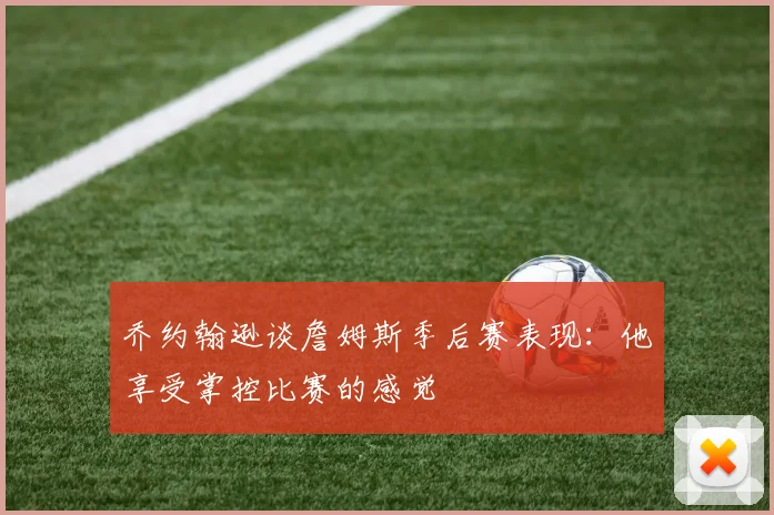 乔约翰逊谈詹姆斯季后赛表现：他享受掌控比赛的感觉