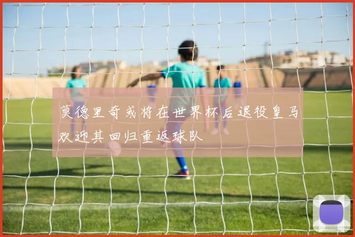 莫德里奇或将在世界杯后退役皇马欢迎其回归重返球队