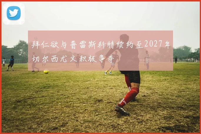 拜仁欲与普雷斯科特续约至2027年切尔西尤文积极争夺