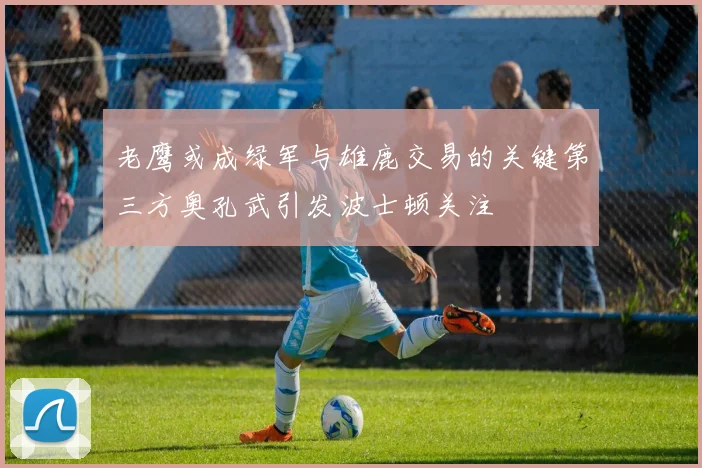 老鹰或成绿军与雄鹿交易的关键第三方奥孔武引发波士顿关注