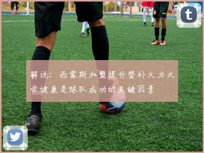 解说：西蒙斯加盟提升替补火力大帝健康是球队成功的关键因素