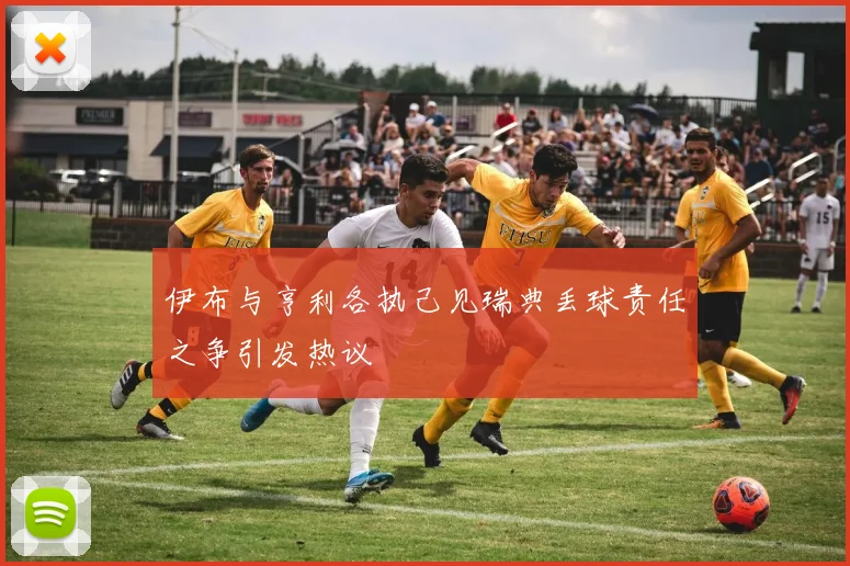 伊布与亨利各执己见瑞典丢球责任之争引发热议