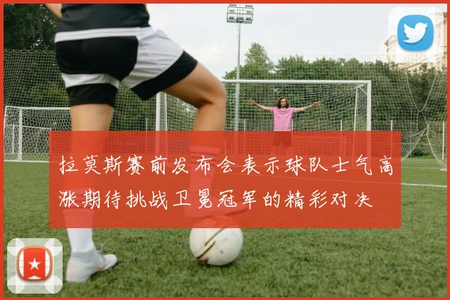 拉莫斯赛前发布会表示球队士气高涨期待挑战卫冕冠军的精彩对决