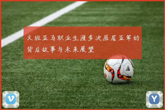 文班亚马职业生涯多次屈居亚军的背后故事与未来展望