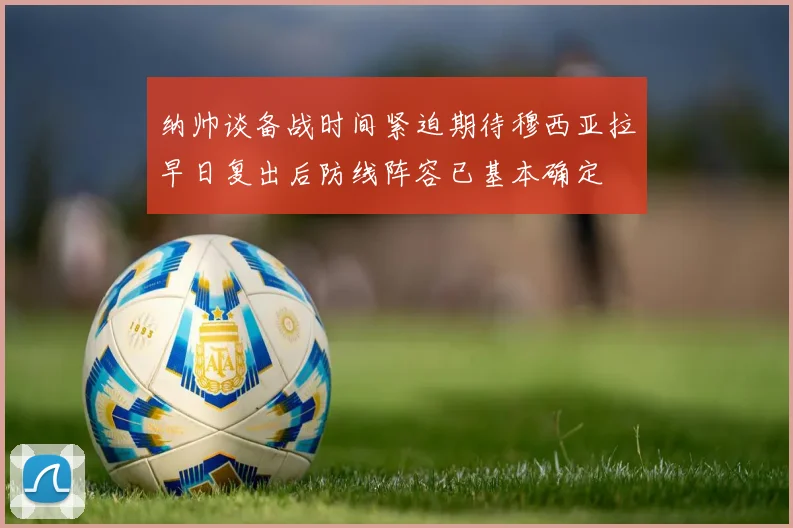 纳帅谈备战时间紧迫期待穆西亚拉早日复出后防线阵容已基本确定