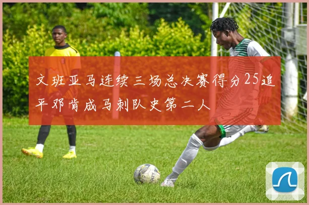 文班亚马连续三场总决赛得分25追平邓肯成马刺队史第二人