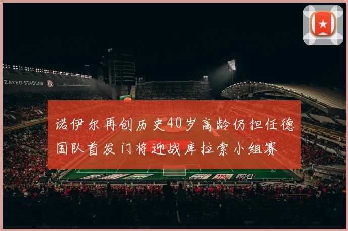 诺伊尔再创历史40岁高龄仍担任德国队首发门将迎战库拉索小组赛