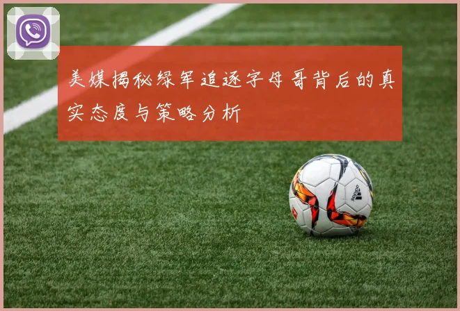 美媒揭秘绿军追逐字母哥背后的真实态度与策略分析