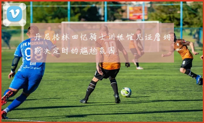 丹尼格林回忆骑士训练馆见证詹姆斯决定时的尴尬氛围