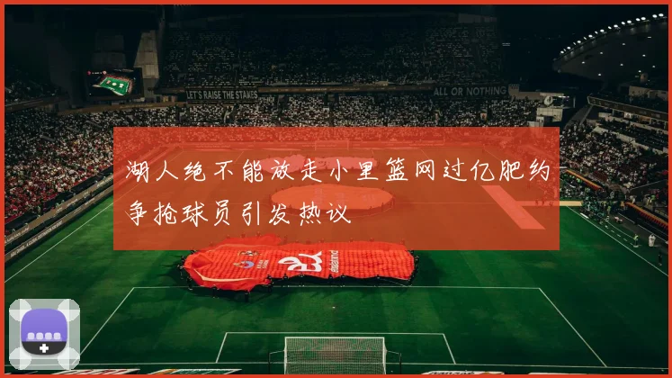 湖人绝不能放走小里篮网过亿肥约争抢球员引发热议