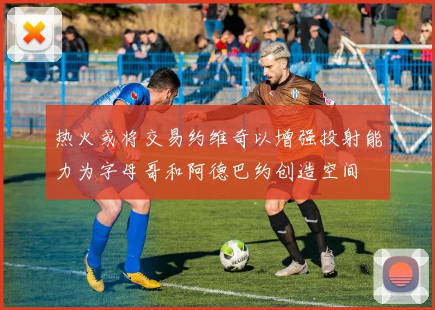 热火或将交易约维奇以增强投射能力为字母哥和阿德巴约创造空间
