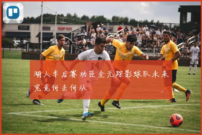 湖人季后赛功臣全无踪影球队未来究竟何去何从