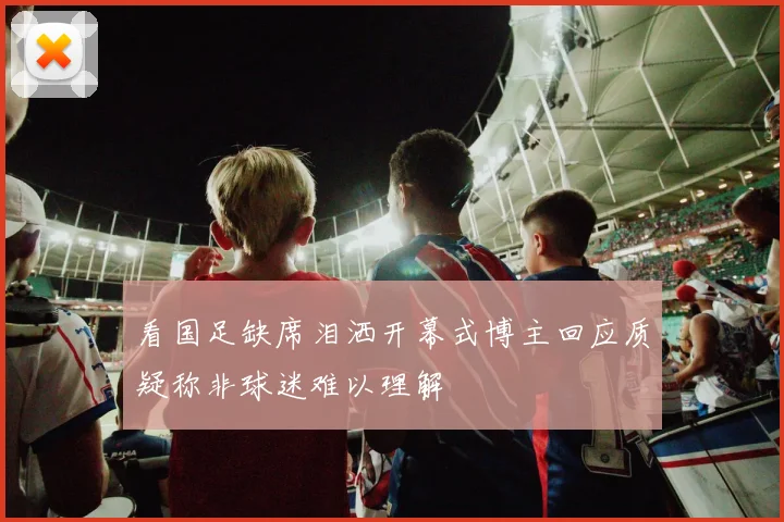 看国足缺席泪洒开幕式博主回应质疑称非球迷难以理解