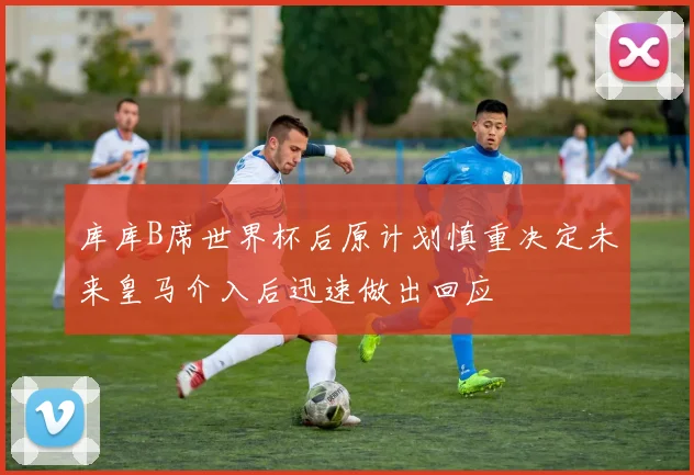 库库B席世界杯后原计划慎重决定未来皇马介入后迅速做出回应
