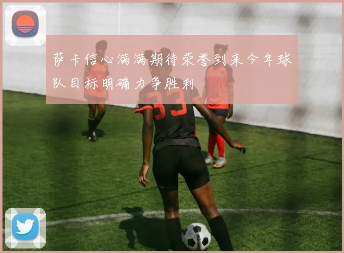 萨卡信心满满期待荣誉到来今年球队目标明确力争胜利