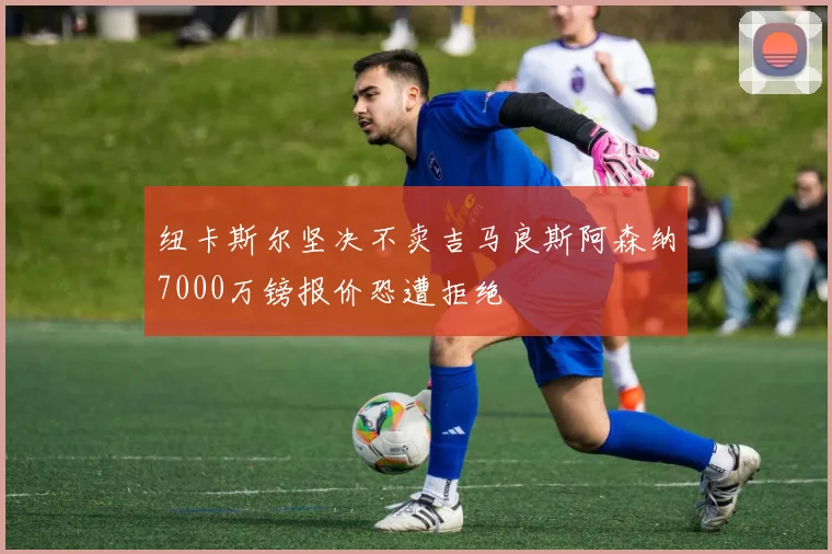 纽卡斯尔坚决不卖吉马良斯阿森纳7000万镑报价恐遭拒绝