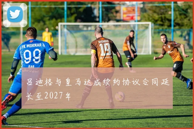 吕迪格与皇马达成续约协议合同延长至2027年