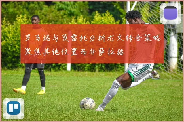 罗马诺与莫雷托分析尤文转会策略聚焦其他位置而非萨拉赫